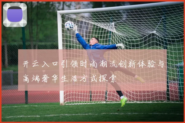 开云入口引领时尚潮流创新体验与高端奢华生活方式探索