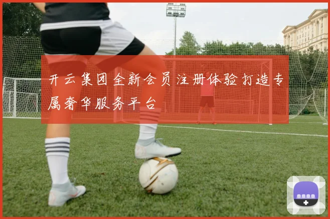 开云集团全新会员注册体验打造专属奢华服务平台