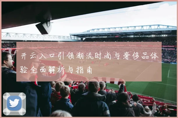 开云入口引领潮流时尚与奢侈品体验全面解析与指南